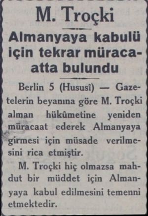  M. Troçkı Almanyaya kabulü için tekrar müracaatta bulundu Berlin 5 (Hususi) — Gazetelerin beyanına göre M. Troçki alman...