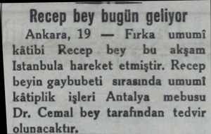  Recep bey bugün geliyor Ankara, 19 — Fırka umumi kâtibi Recep bey büu akşam Istanbula hareket etmiştir. Recep beyin gaybubeti